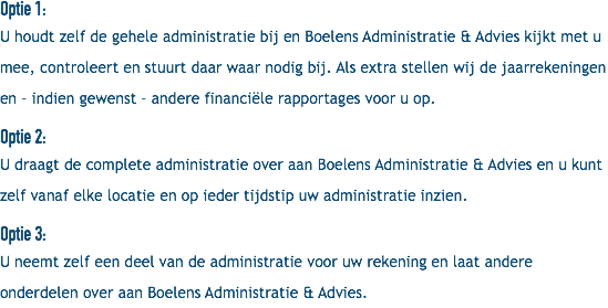 Optie 1: U houdt zelf de gehele administratie bij en Boelens Administratie & Advies kijkt met u mee, controleert en stuurt daar waar nodig bij. Als extra stellen wij de jaarrekeningen en – indien gewenst – andere financiële rapportages voor u op. Optie 2: U draagt de complete administratie over aan Boelens Administratie & Advies en u kunt zelf vanaf elke locatie en op ieder tijdstip uw administratie inzien. Optie 3: U neemt zelf een deel van de administratie voor uw rekening en laat andere onderdelen over aan Boelens Administratie & Advies.