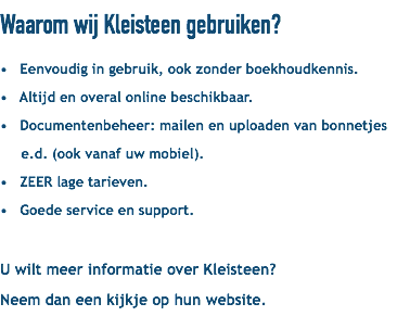 Waarom wij Kleisteen gebruiken? • Eenvoudig in gebruik, ook zonder boekhoudkennis. • Altijd en overal online beschikbaar. • Documentenbeheer: mailen en uploaden van bonnetjes e.d. (ook vanaf uw mobiel). • ZEER lage tarieven. • Goede service en support. U wilt meer informatie over Kleisteen? Neem dan een kijkje op hun website.